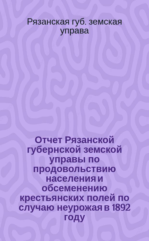 Отчет Рязанской губернской земской управы по продовольствию населения и обсеменению крестьянских полей по случаю неурожая в 1892 году : (С 1 сент. 1892 г. по 1 сент. 1893 г.)