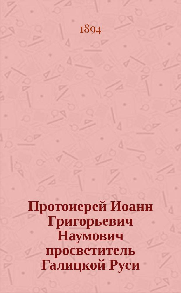 Протоиерей Иоанн Григорьевич Наумович [просветитель Галицкой Руси] : Крат. биогр. очерк