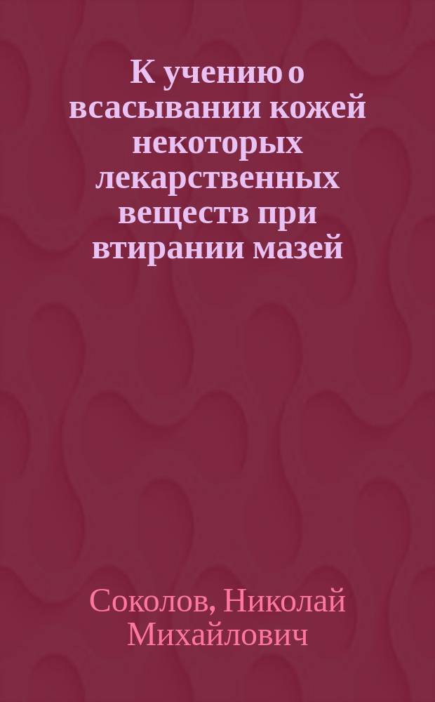 К учению о всасывании кожей некоторых лекарственных веществ при втирании мазей : Эксперим. исслед. : Дис. на степ. д-ра мед. Николая Михайловича Соколова