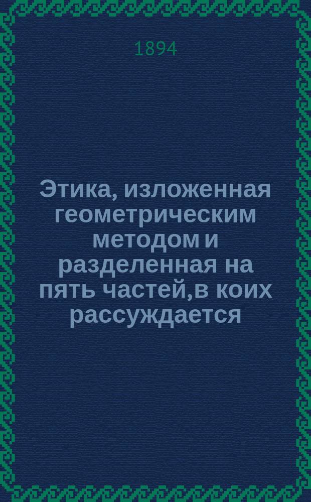 Этика, изложенная геометрическим методом и разделенная на пять частей, в коих рассуждается. I II III IV V, О боге. О природе и начале души. О начале и природе аффектов. О рабстве человеческом или о силе аффектов. О власти разума или о человеческой свободе