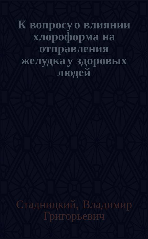 К вопросу о влиянии хлороформа на отправления желудка у здоровых людей : Дис. на степ. д-ра мед. Владимира Григорьевича Стадницкого