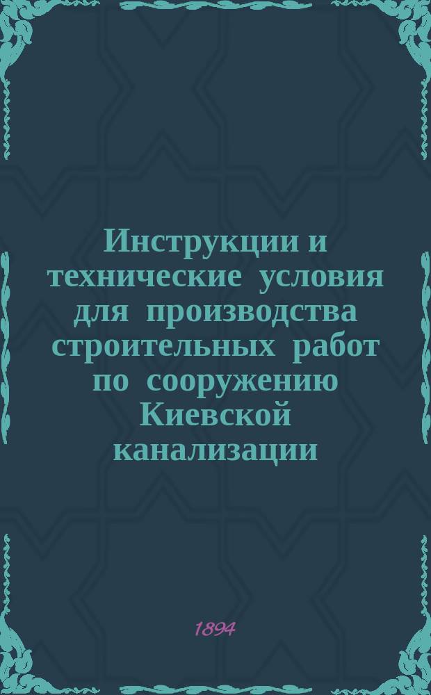 Инструкции и технические условия для производства строительных работ по сооружению Киевской канализации : Сост. по инструкциям, циркулярам и техн. условиям, изд. г. нач. работ инж. Р.П. Саблиным в 1893 и 1894 годах