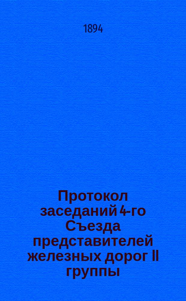 Протокол заседаний 4-го Съезда представителей железных дорог II группы : С.-Петербург, 18, 19, 20 и 21 янв. 1894 г