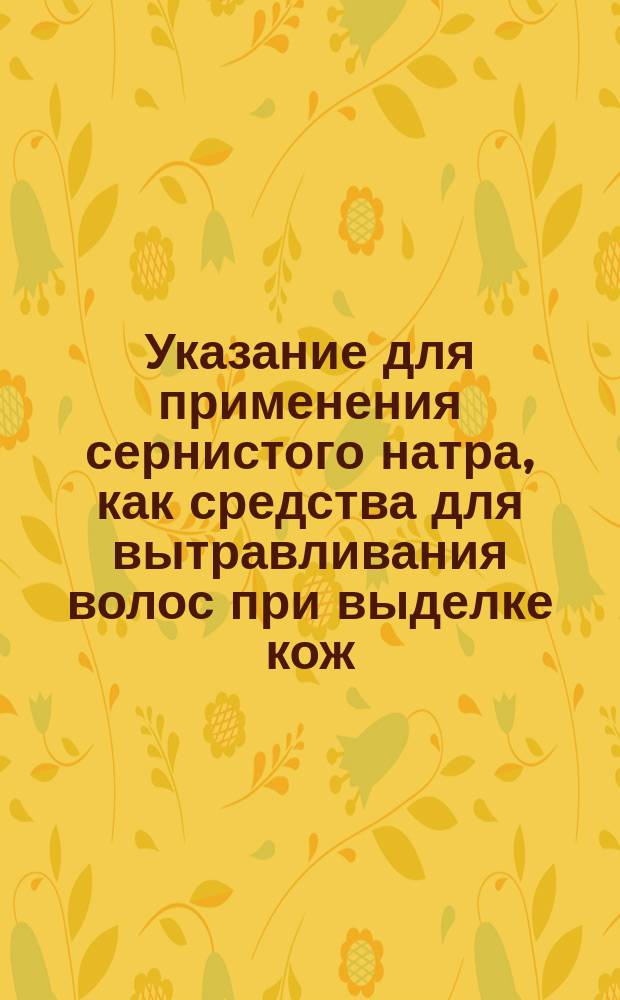Указание для применения сернистого натра, как средства для вытравливания волос при выделке кож : Способы позаимствованные преимущественно из раз. тр., которые публиковал госп. В. Эйтнер, дир. Вен. хим.-техн. ст.