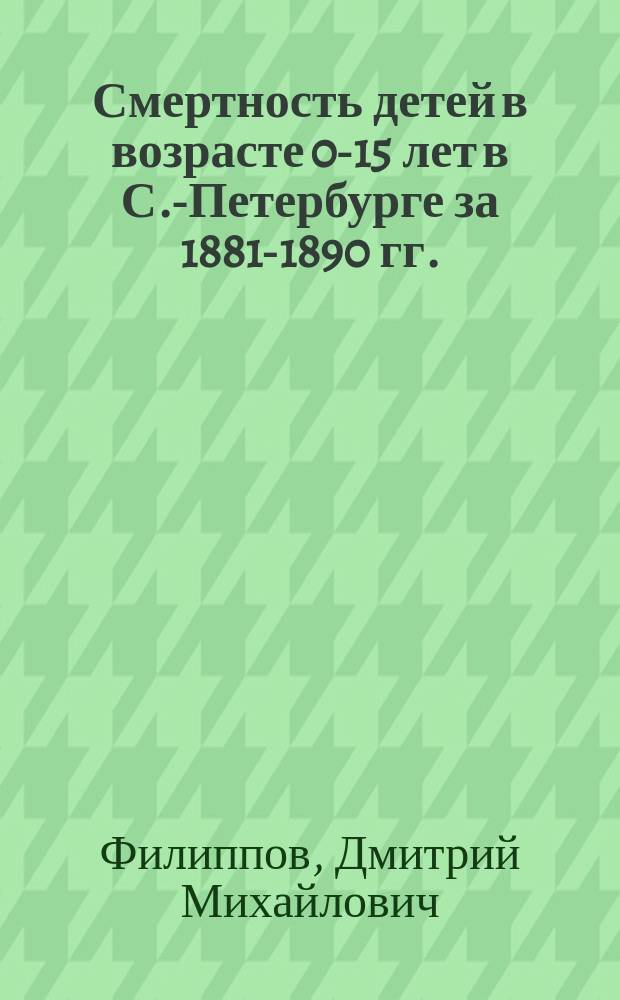 Смертность детей в возрасте 0-15 лет в С.-Петербурге за 1881-1890 гг. : Дис. на степ. д-ра мед. Д.М. Филиппова
