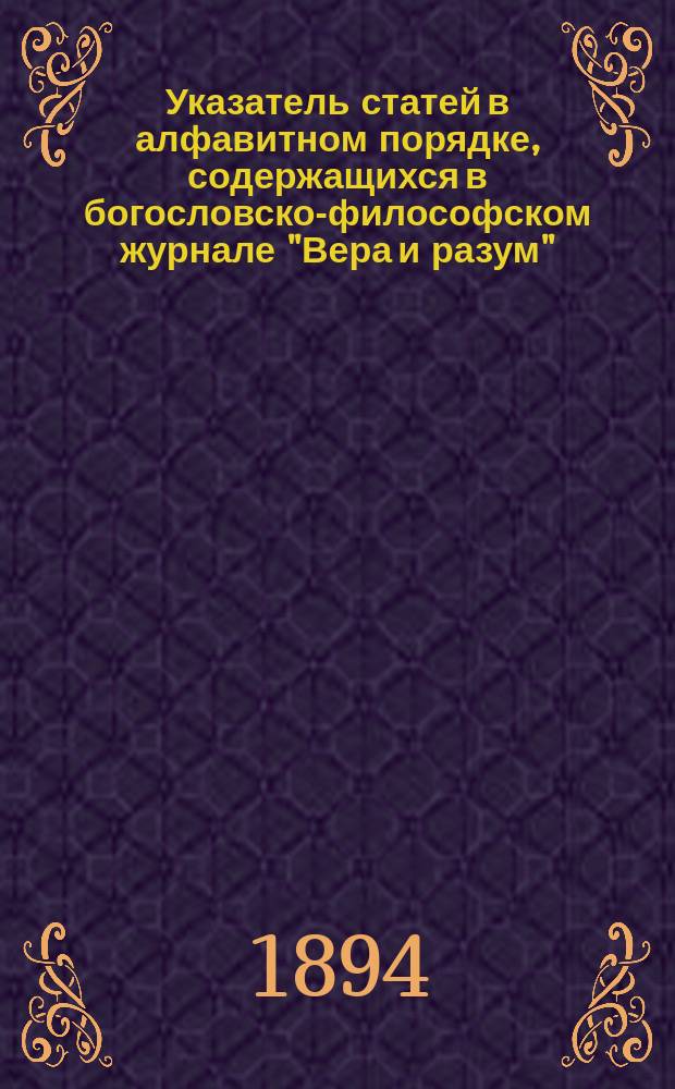 Указатель статей в алфавитном порядке, содержащихся в богословско-философском журнале "Вера и разум", с алфавитным списком авторов, помещенных в нем статей, за первое десятилетие его издания (1884-1893 гг.)