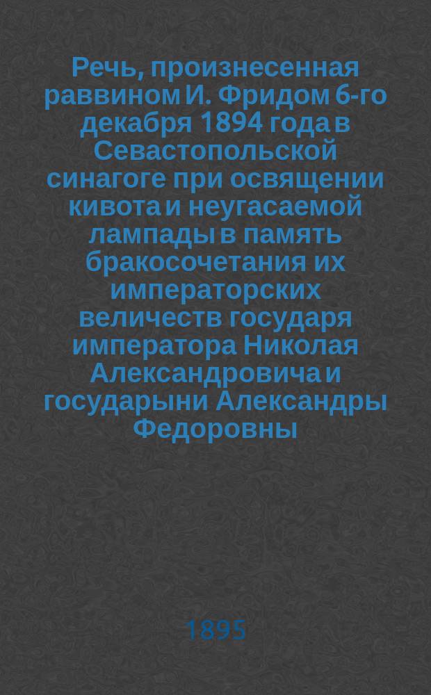 Речь, произнесенная раввином И. Фридом 6-го декабря 1894 года в Севастопольской синагоге при освящении кивота и неугасаемой лампады в память бракосочетания их императорских величеств государя императора Николая Александровича и государыни Александры Федоровны, состоявшегося 14-го ноября 1894 года