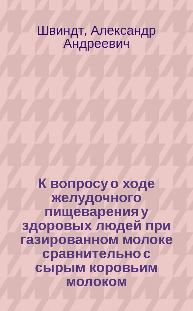 К вопросу о ходе желудочного пищеварения у здоровых людей при газированном молоке сравнительно с сырым коровьим молоком : Дис. на степ. д-ра мед. Александра Швиндта