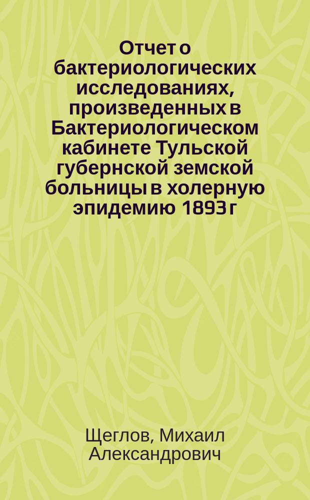 Отчет о бактериологических исследованиях, произведенных в Бактериологическом кабинете Тульской губернской земской больницы в холерную эпидемию 1893 г.
