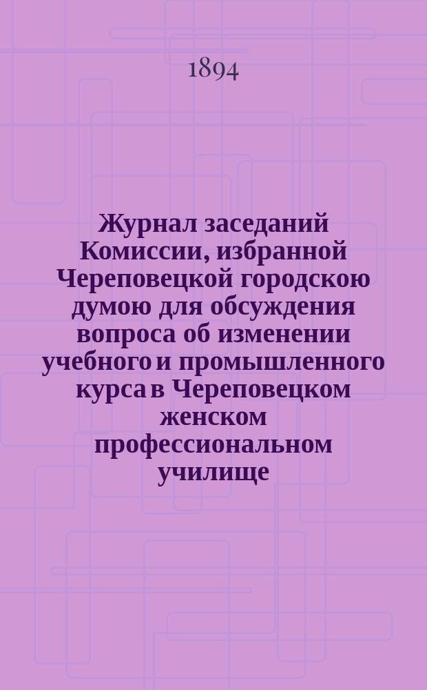 Журнал заседаний Комиссии, избранной Череповецкой городскою думою для обсуждения вопроса об изменении учебного и промышленного курса в Череповецком женском профессиональном училище, бывших 13 и 18 декабря 1893 года и 4 января 1894 года