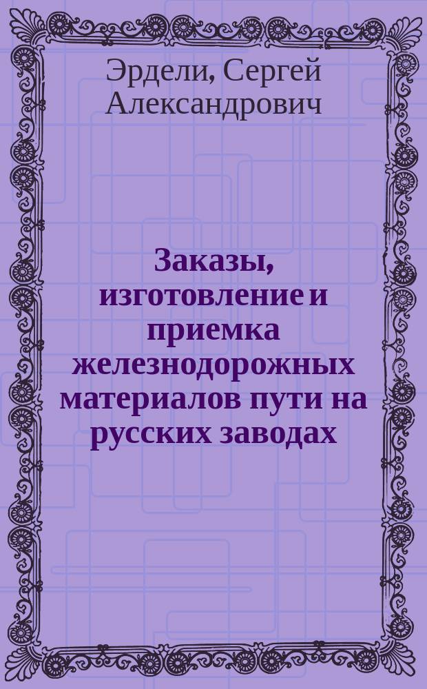 Заказы, изготовление и приемка железнодорожных материалов пути на русских заводах : Стеногр. отчет по докл. С.А. Эрдели и беседе в 8 Отд. Рус. техн. о-ва, 4 апр. 1894 г., под председательством В.М. Верховского