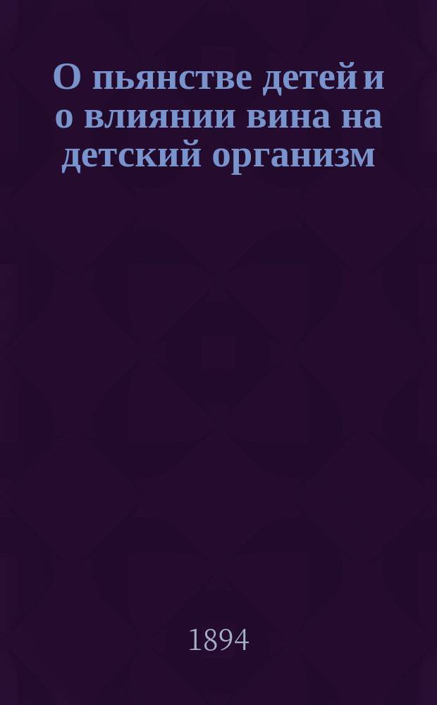 О пьянстве детей и о влиянии вина на детский организм : Публ. лекция, чит. 16 февр. 1893 г. в С.-Петерб. собр. врачей