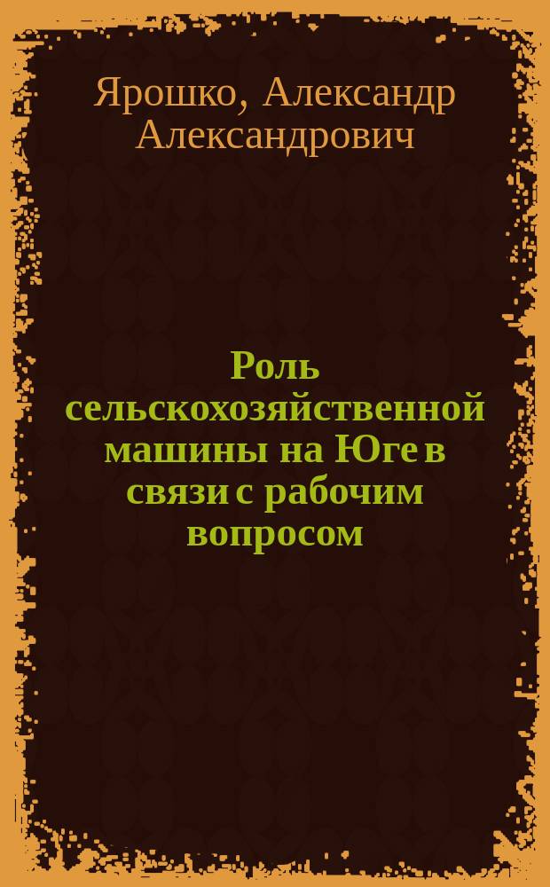 Роль сельскохозяйственной машины на Юге в связи с рабочим вопросом : Докл. д. чл. А.А. Ярошко в заседании 7 янв. 1894 г