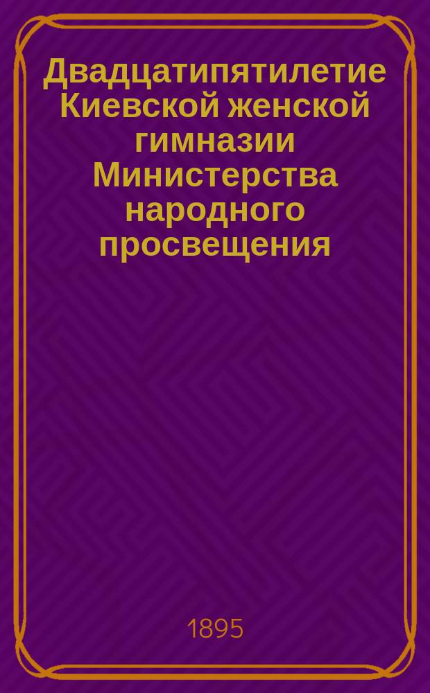 Двадцатипятилетие Киевской женской гимназии Министерства народного просвещения : Очерк состояния Киев. жен. гимназии с 1870 по 1895 г
