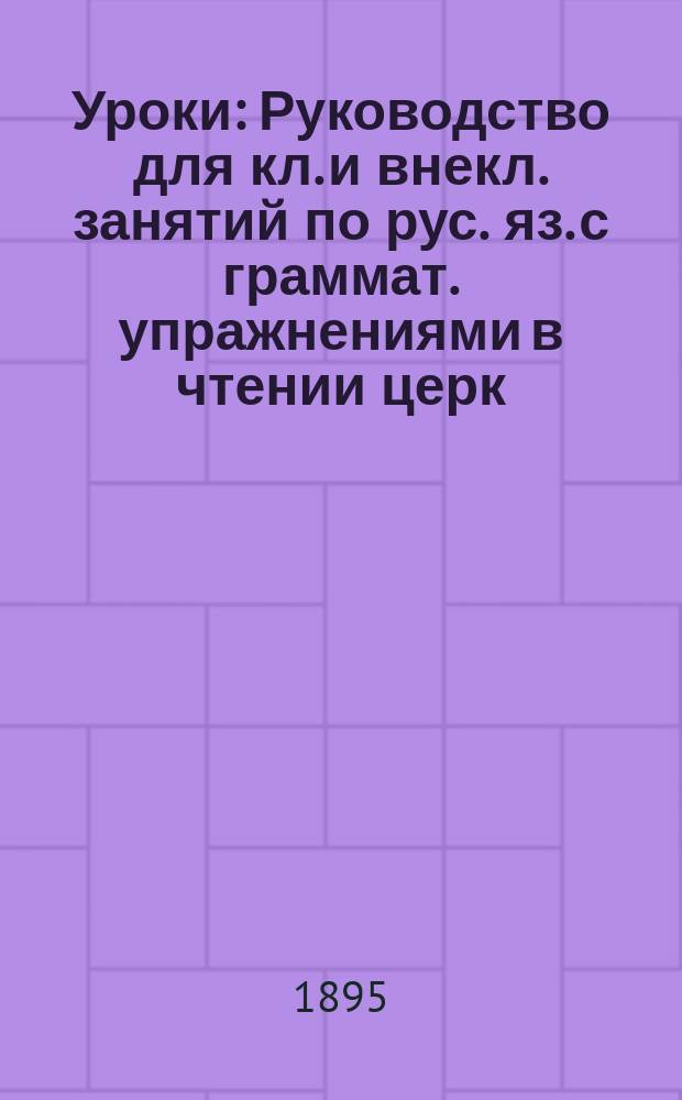 Уроки : Руководство для кл. и внекл. занятий по рус. яз. с граммат. упражнениями в чтении церк.-славян. : В 4-х отд. : Курс нач
