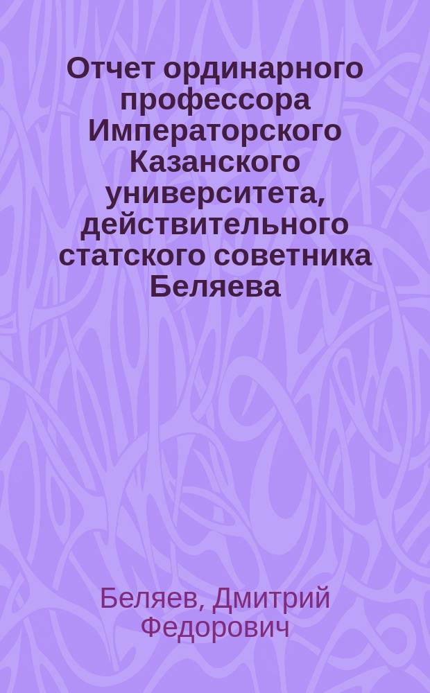 Отчет ординарного профессора Императорского Казанского университета, действительного статского советника Беляева, о письменных работах по греческому языку, исполненных учениками 8 класса и посторонними лицами на испытаниях зрелости в 9-ти гимназиях Казанского учебного округа, в 1894 году
