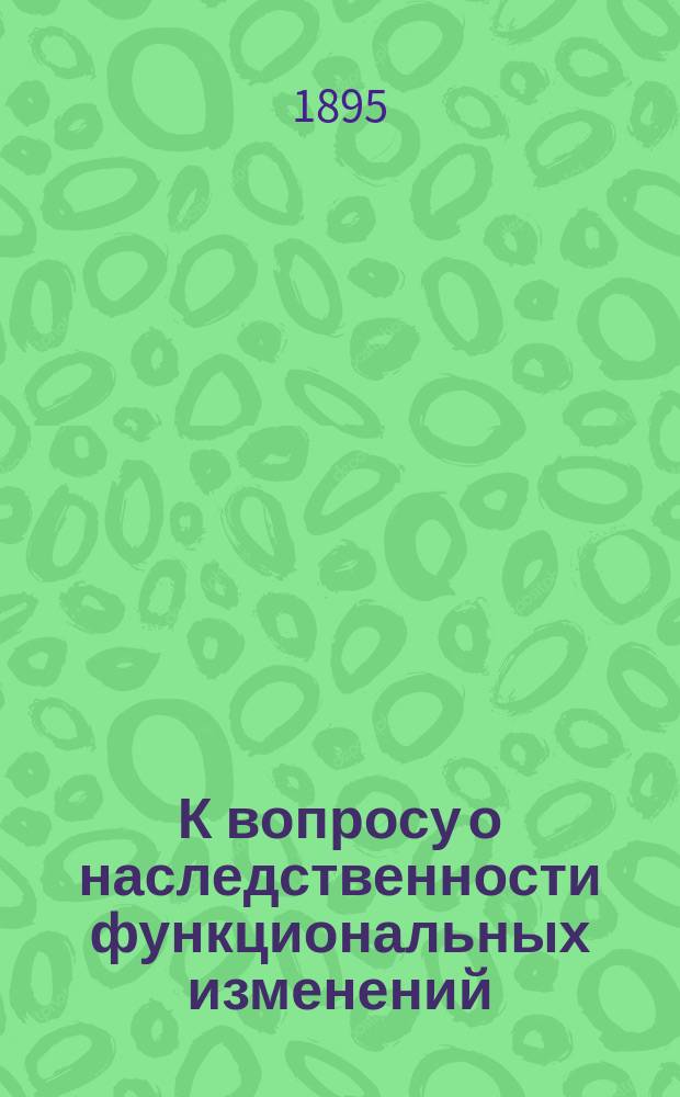 К вопросу о наследственности функциональных изменений : (Теория наследственности Вейсманна и возражения Спенсера)