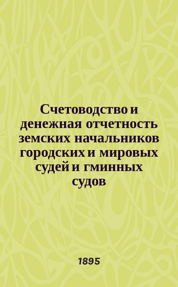 Счетоводство и денежная отчетность земских начальников городских и мировых судей и гминных судов : С прил. практ. указаний и заметок о надзоре за состоянием мир. обществ. сумм и отчетностию должност. лиц волост. правл