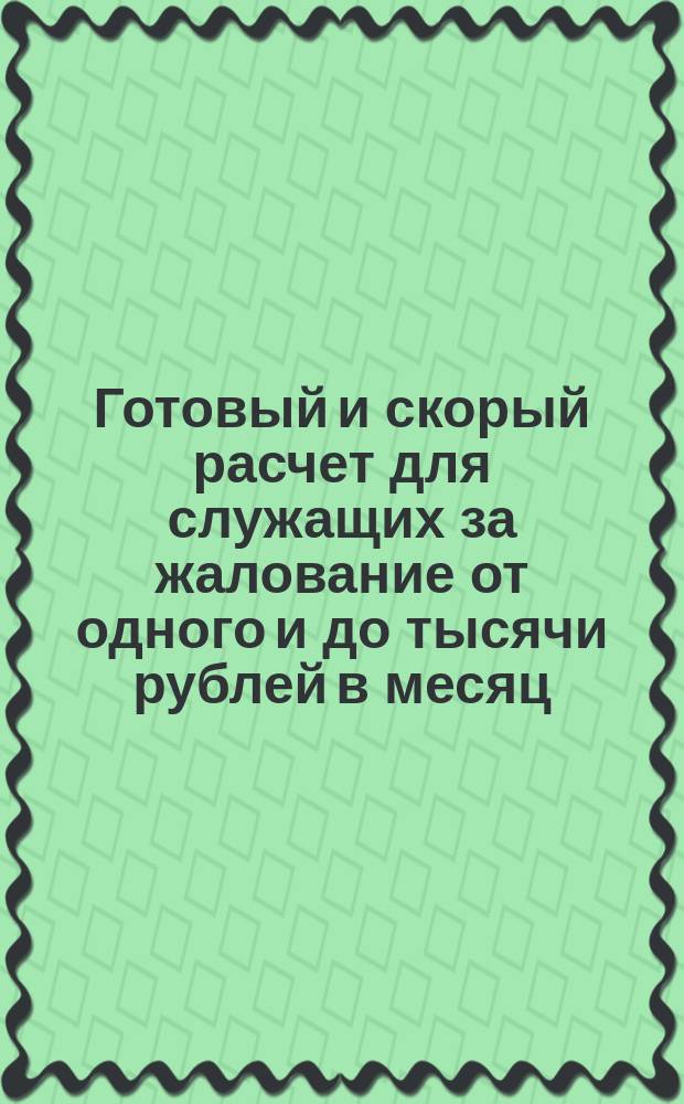 Готовый и скорый расчет для служащих за жалование от одного и до тысячи рублей в месяц, с указанием поденного, месячного и годового расчета