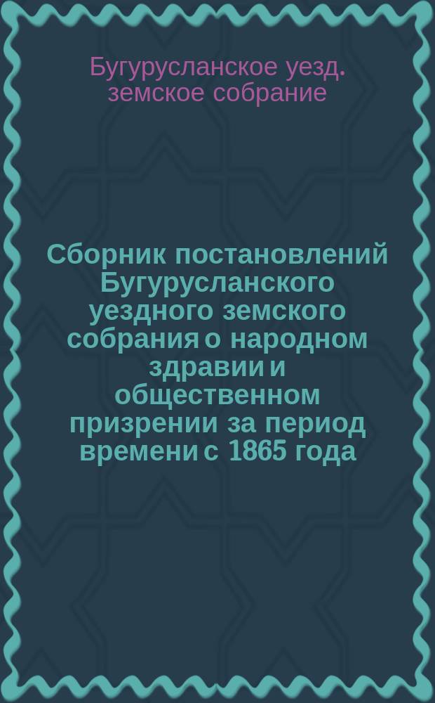 Сборник постановлений Бугурусланского уездного земского собрания о народном здравии и общественном призрении за период времени с 1865 года, т. е. с открытия земских учреждений в Бугурусланском уезде, до 1890 года