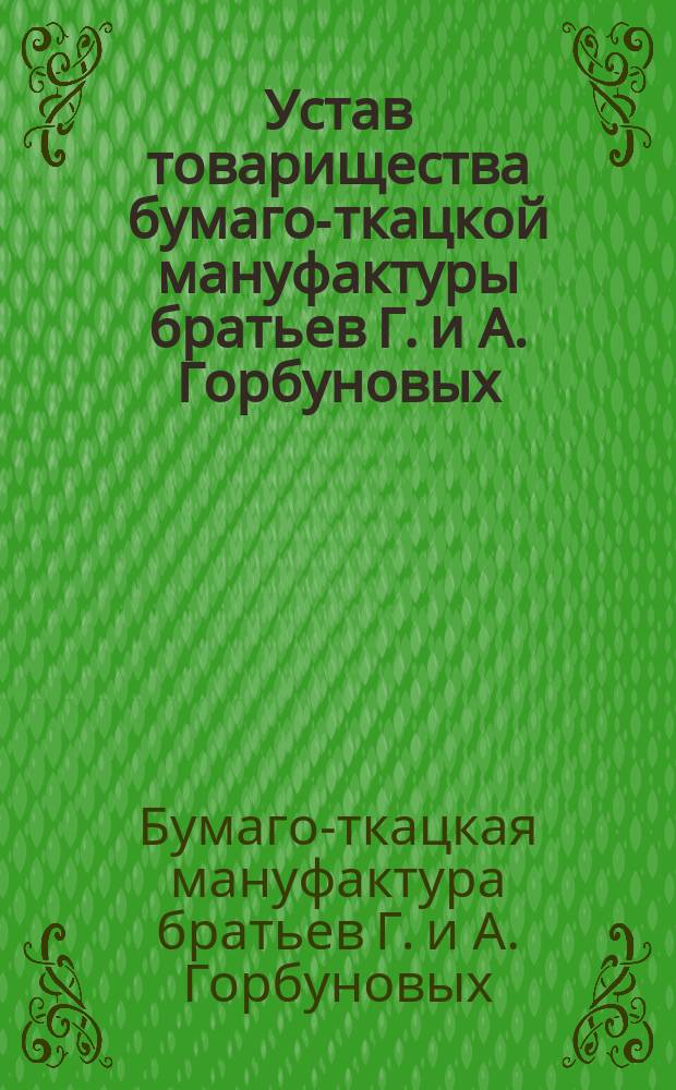 Устав товарищества бумаго-ткацкой мануфактуры братьев Г. и А. Горбуновых : Утв. 22 окт. 1882 г.