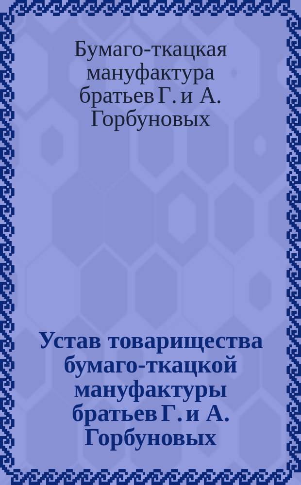 Устав товарищества бумаго-ткацкой мануфактуры братьев Г. и А. Горбуновых : Утв. 22 окт. 1882 г. : С изм.
