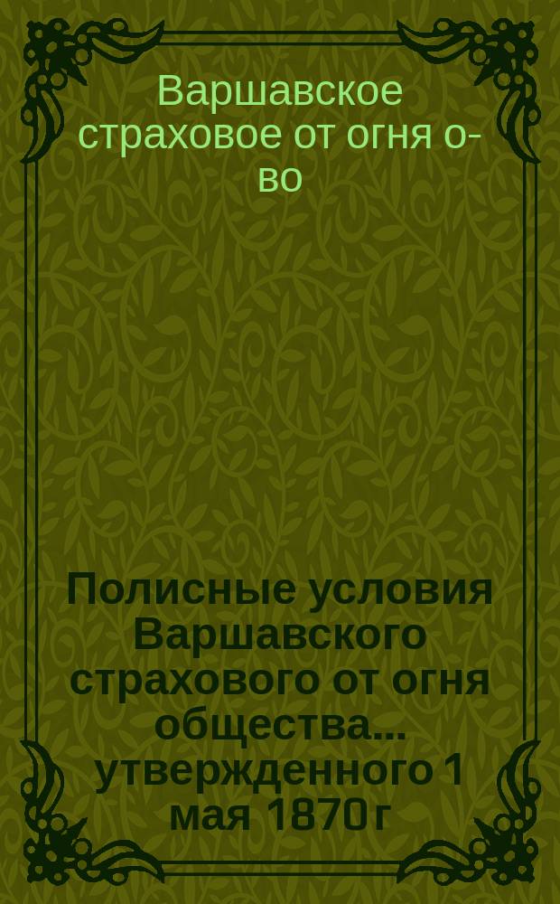Полисные условия Варшавского страхового от огня общества... утвержденного 1 мая 1870 г. с основным капиталом 2000000 рублей