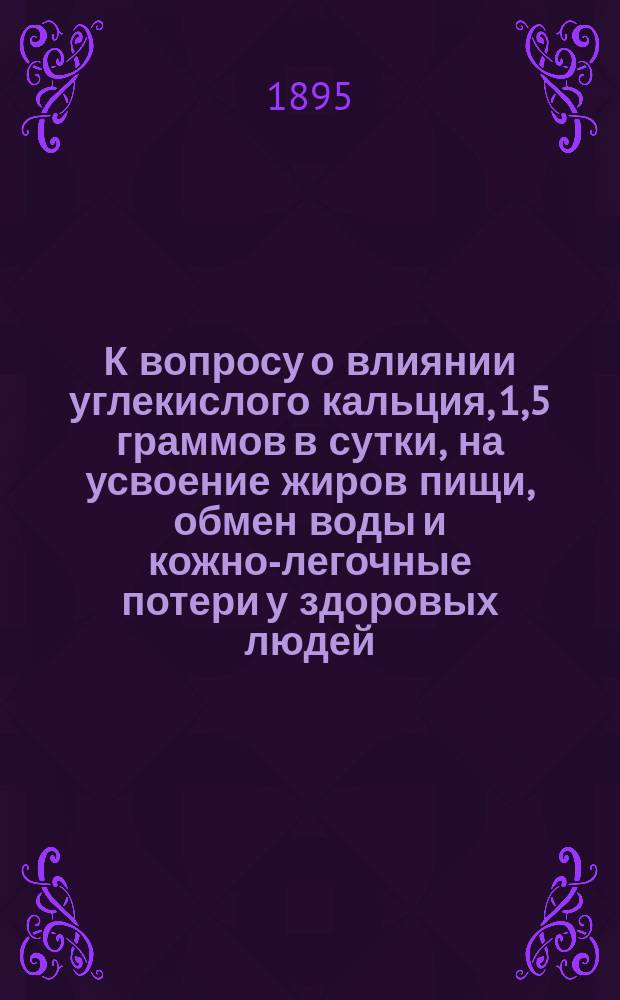 К вопросу о влиянии углекислого кальция, 1,5 граммов в сутки, на усвоение жиров пищи, обмен воды и кожно-легочные потери у здоровых людей : Дис. на степ. д-ра мед. Ивана Константиновича Вирского