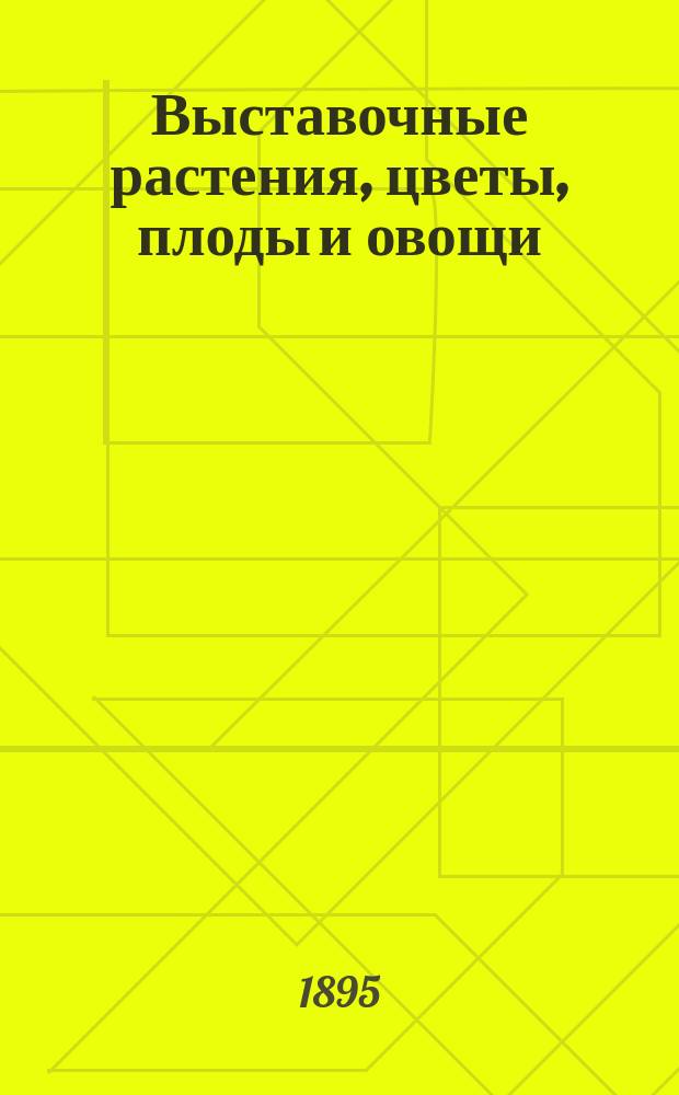 Выставочные растения, цветы, плоды и овощи : Достоинства, которым они должны удовлетворять, и средства, которыми это достигается