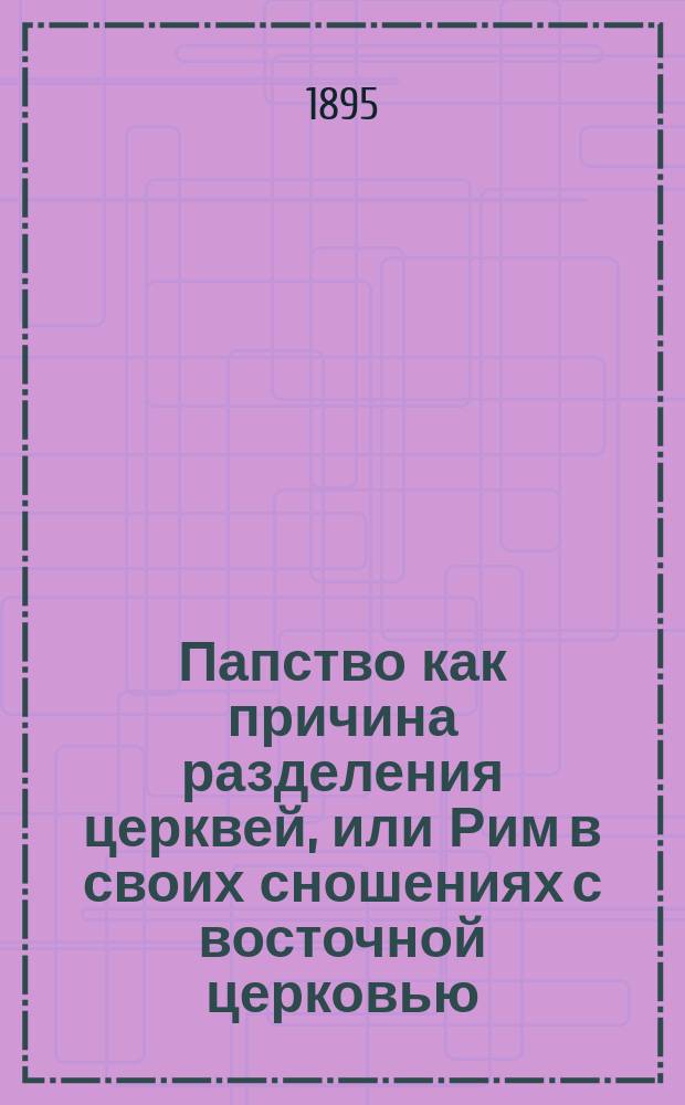 Папство как причина разделения церквей, или Рим в своих сношениях с восточной церковью = (La Papauté schismatique ou Rome dans ses rapports avec l'Englise orientale) : Докт. соч. о. Владимира Гетте