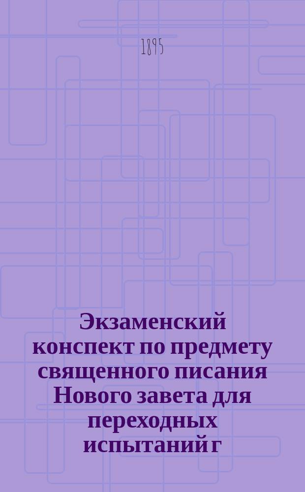 Экзаменский конспект по предмету священного писания Нового завета для переходных испытаний г.г. студентов Спб. духовной академии в 1895 г.