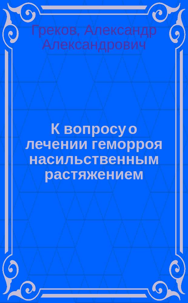 К вопросу о лечении геморроя насильственным растяжением : Дис. на степ. д-ра мед. Александра Александровича Грекова