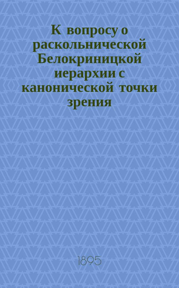К вопросу о раскольнической Белокриницкой иерархии с канонической точки зрения : Проб. лекция, чит. с некоторыми сокр. в Моск. дух. акад.