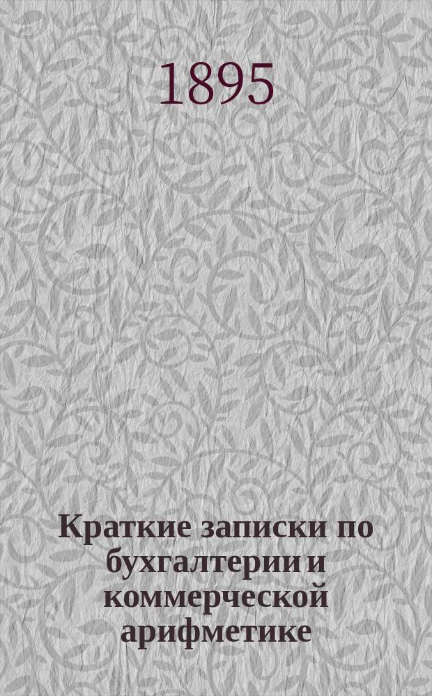 Краткие записки по бухгалтерии и коммерческой арифметике : Для ст. кл. Николаев. купеч. шк. при Николаев. доме призрения