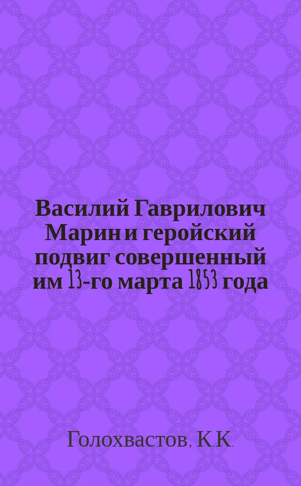 Василий Гаврилович Марин и геройский подвиг совершенный им 13-го марта 1853 года : Факт этого подвига заимствован из рассказов В.Г. Марина К.К. Голохвастовым