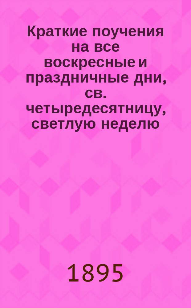 Краткие поучения на все воскресные и праздничные дни, св. четыредесятницу, светлую неделю, высокоторжественные дни и разные случаи Рыбинской Покровской церкви священника Иоанна Долинского