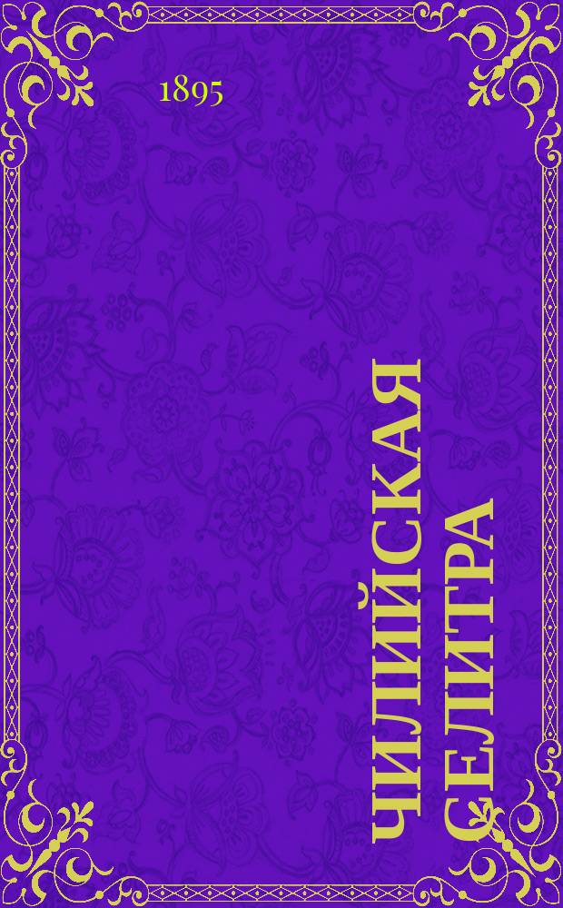 Чилийская селитра : Значение ее для земледелия, пром-сти и торговли : Чит. в заседании 1 Отд. Имп. Вольн. экон. о-ва, 9 февр. 1895 г. Ю.Г. Еленковским