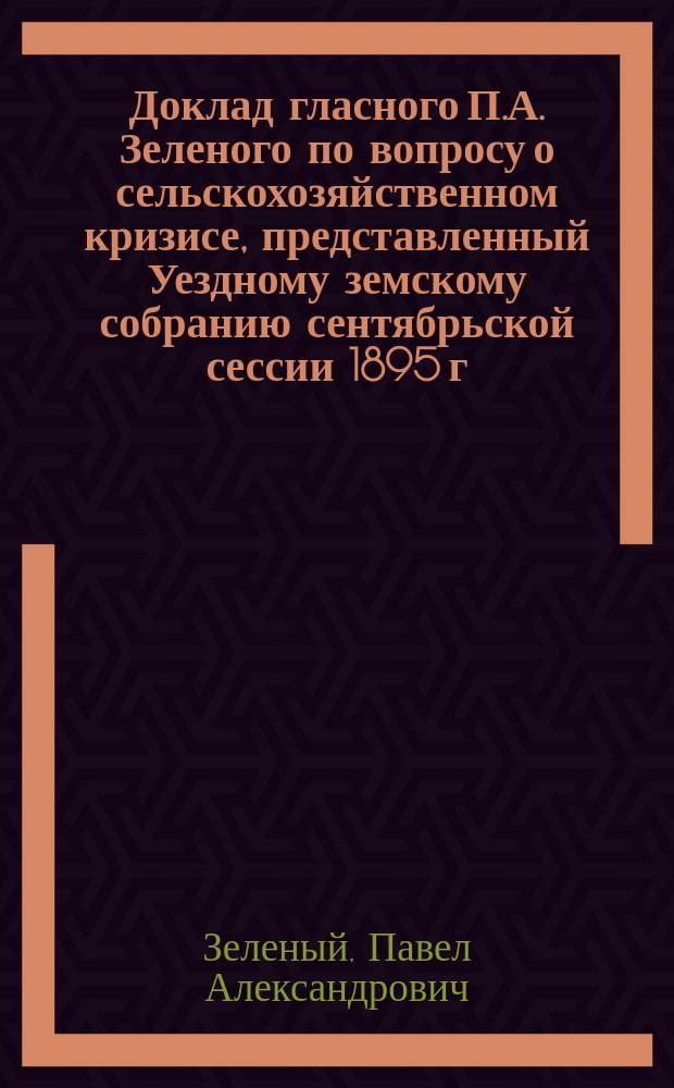 Доклад гласного П.А. Зеленого по вопросу о сельскохозяйственном кризисе, представленный Уездному земскому собранию сентябрьской сессии 1895 г.