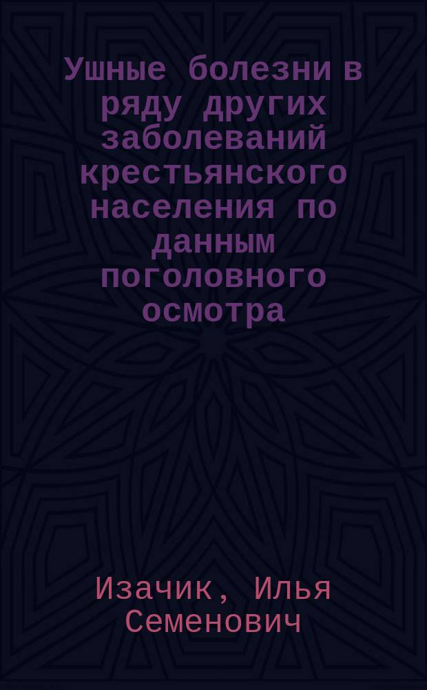 Ушные болезни в ряду других заболеваний крестьянского населения по данным поголовного осмотра : Дис. на ст. д-ра мед. Ильи Семеновича Изачика