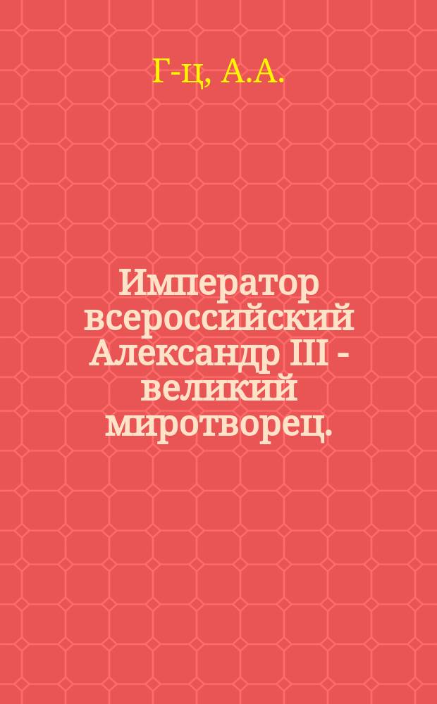Император всероссийский Александр III - великий миротворец. (1-го марта 1881 г. - 20 октября 1894 г.) : Биогр. очерк