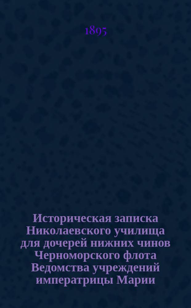 Историческая записка Николаевского училища для дочерей нижних чинов Черноморского флота Ведомства учреждений императрицы Марии, представленная главному командиру Черноморского флота и портов Черного моря 23 ноября 1895 г.