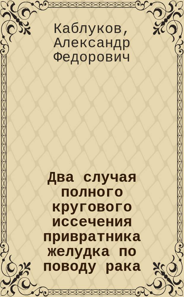 Два случая полного кругового иссечения привратника желудка по поводу рака : Сообщ. в заседании О-ва симфероп. врачей 11 нояб. 1894 г