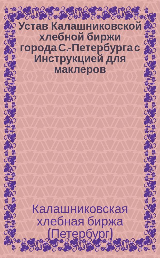 Устав Калашниковской хлебной биржи города С.-Петербурга с Инструкцией для маклеров, состоящих при ней