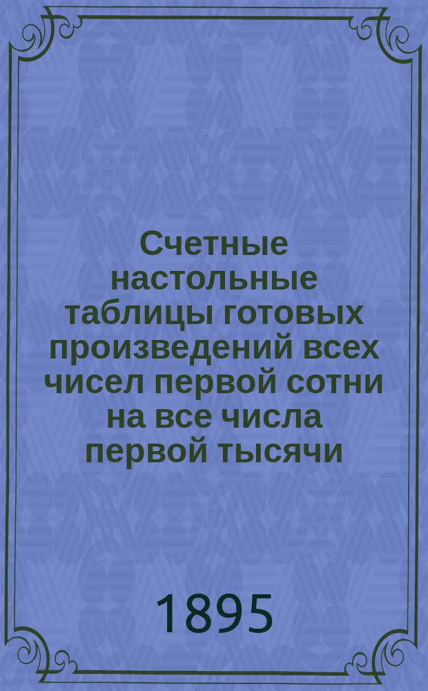 Счетные настольные таблицы готовых произведений всех чисел первой сотни на все числа первой тысячи : Пособие при всяких исчислениях, поверках и мысл. рассчетах