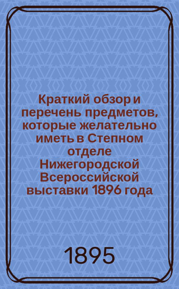 Краткий обзор и перечень предметов, которые желательно иметь в Степном отделе Нижегородской Всероссийской выставки 1896 года : Сост. по постановлению Зап.-Сиб. отд. имп. Рус. геогр. о-ва, пред. Отд. Г.Е. Катанаевым