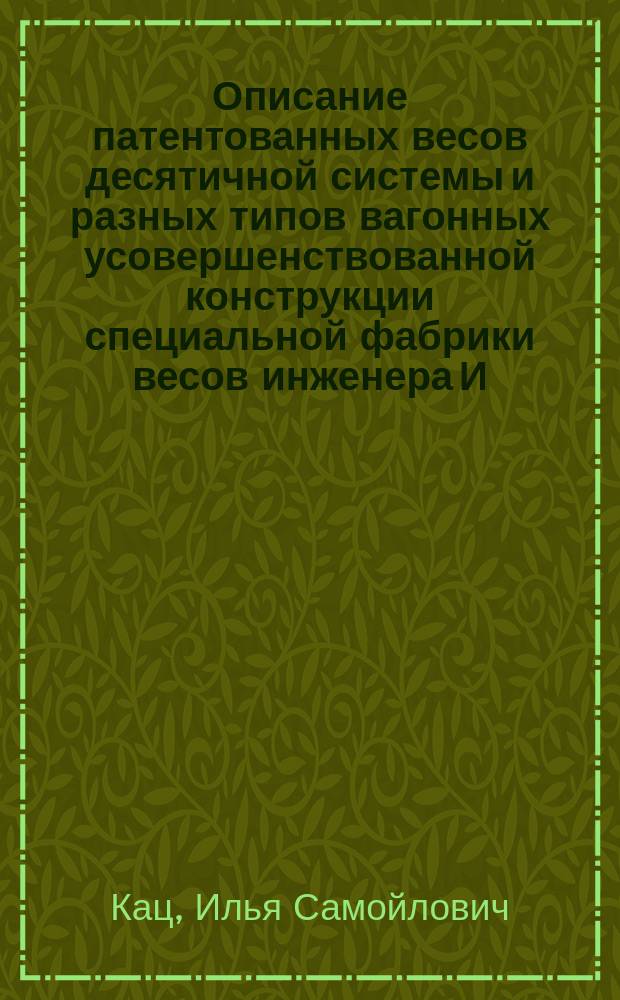 Описание патентованных весов десятичной системы и разных типов вагонных усовершенствованной конструкции специальной фабрики весов инженера И. Каца, существующей с 1881 года в Одессе