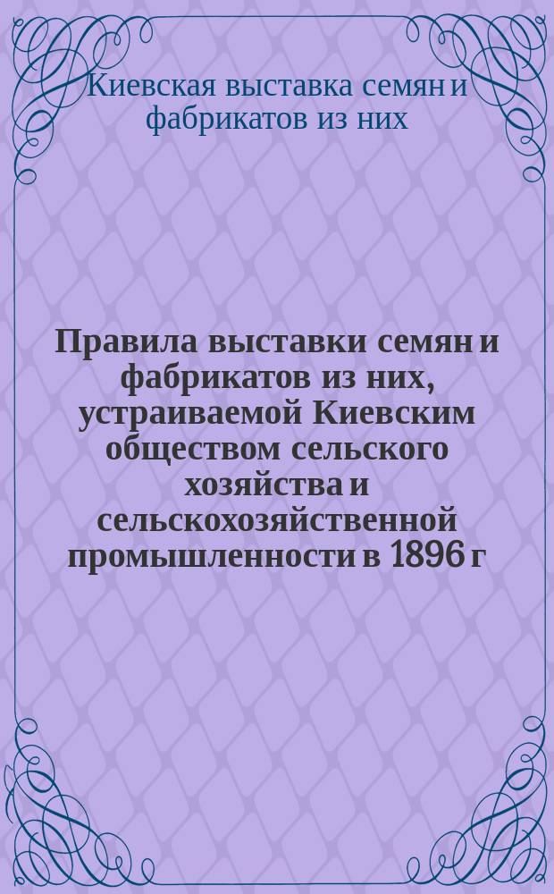 Правила выставки семян и фабрикатов из них, устраиваемой Киевским обществом сельского хозяйства и сельскохозяйственной промышленности в 1896 г.