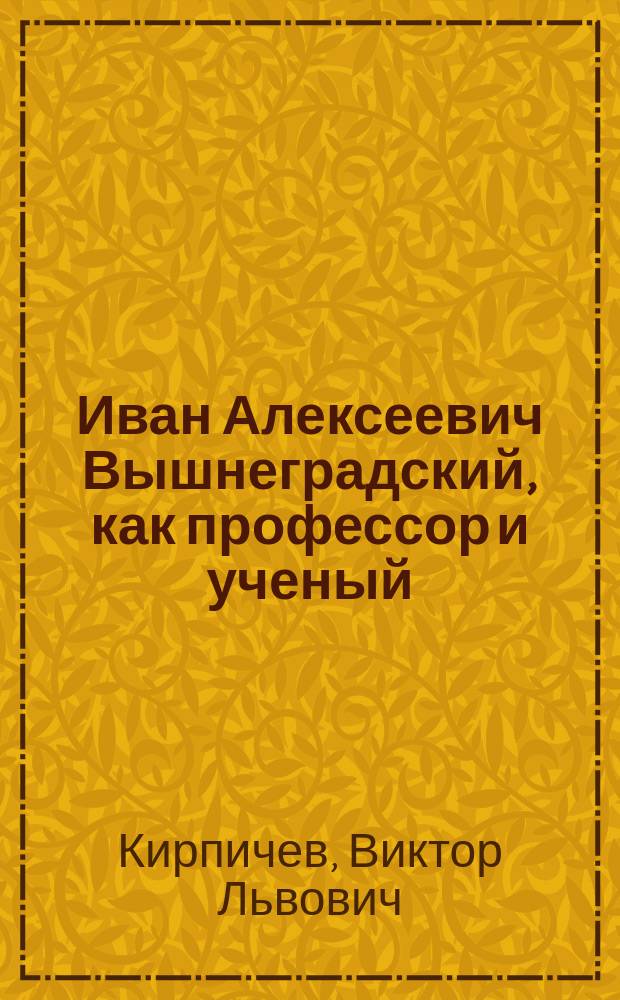 Иван Алексеевич Вышнеградский, как профессор и ученый : Чит. В.Л. Кирпичевым в заседании Харьк. отд-ния Имп. Рус. техн. о-ва 27 мая 1895 г