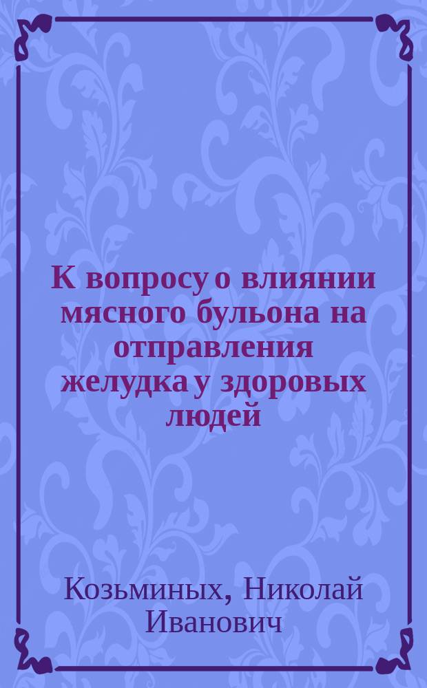 К вопросу о влиянии мясного бульона на отправления желудка у здоровых людей : Дис. на степ. д-ра мед. Николая Ивановича Козьминых
