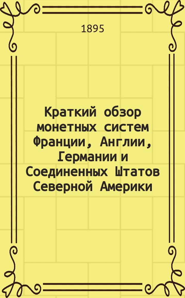 Краткий обзор монетных систем Франции, Англии, Германии и Соединенных Штатов Северной Америки : Сост. по поручению пред. выс. учрежд. 6 окт. 1895 г. Особой комис. делопроизводством этой Комис